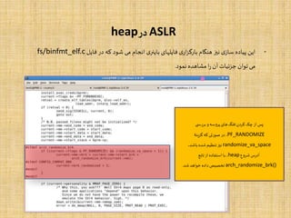 ASLR‫در‬heap
-‫این‬‫پیاده‬‫ی‬‫ساز‬‫نیز‬‫هنگام‬‫ی‬‫ار‬‫ز‬‫بارگ‬‫فایلهای‬‫ی‬‫باینر‬‫انجام‬‫می‬‫شود‬‫که‬‫در‬‫فایل‬fs/binfmt_elf.c
‫می‬‫توان‬‫جزئیات‬‫آن‬‫ا‬‫ر‬‫مشاهده‬‫نمود‬.
‫ی‬ ‫بررس‬ ‫و‬‫پروسه‬ ‫های‬‫فلگ‬‫کردن‬‫چک‬ ‫از‬‫پس‬
PF_RANDOMIZE‫گزینۀ‬‫که‬‫صورتی‬ ‫در‬،
randomize_va_space،‫باشد‬ ‫شده‬ ‫تنظیم‬‫نیز‬
‫شروع‬‫آدرس‬heap‫تابع‬‫از‬ ‫استفاده‬ ‫با‬ ،
arch_randomize_brk()‫شد‬‫خواهد‬ ‫داده‬‫تخصیص‬.
 