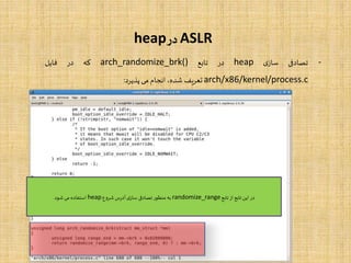 ASLR‫در‬heap
-‫تصادفی‬‫ی‬‫ساز‬heap‫در‬‫تابع‬arch_randomize_brk()‫که‬‫در‬‫فایل‬
arch/x86/kernel/process.c‫تعریف‬،‫شده‬‫انجام‬‫می‬‫پذیرد‬:
‫تابع‬‫از‬ ‫تابع‬‫این‬ ‫در‬randomize_range‫شروع‬‫آدرس‬‫ی‬‫ساز‬ ‫تصادفی‬‫منظور‬ ‫به‬heap‫شود‬‫می‬ ‫استفاده‬.
 