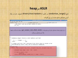 ASLR‫در‬heap
-‫تابع‬randomize_range()‫در‬‫فایل‬drivers/char/random.c‫یف‬‫ر‬‫تع‬‫شده‬‫و‬‫یک‬
‫س‬‫ر‬‫آد‬‫تصادفی‬‫ی‬‫ساز‬‫شده‬‫ا‬‫ر‬‫بر‬‫می‬‫گرداند‬.
‫از‬ ،‫پشته‬‫های‬‫آدرس‬‫ی‬‫ساز‬ ‫تصادفی‬ ‫همانند‬‫نیز‬ ‫تابع‬‫این‬ ‫در‬PAGE_ALIGN‫و‬get_random_int()‫نتیجه‬ ‫در‬‫که‬ ‫شده‬ ‫استفاده‬
‫گردد‬‫می‬ ‫بر‬ ‫تصادفی‬‫آدرس‬‫یک‬.
 
