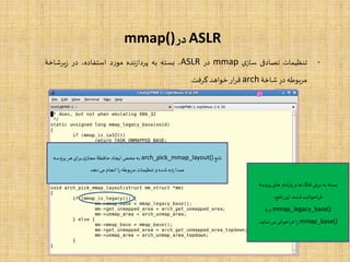 ASLR‫در‬mmap()
-‫تنظیمات‬‫تصادفی‬‫ی‬‫ساز‬mmap‫در‬ASLR،‫بسته‬‫به‬‫نده‬‫ز‬‫پردا‬‫د‬‫ر‬‫مو‬،‫استفاده‬‫در‬‫یرشاخۀ‬‫ز‬
‫مربوطه‬‫در‬‫شاخۀ‬arch‫ار‬‫ر‬‫ق‬‫خواهد‬‫گرفت‬.
‫تابع‬arch_pick_mmap_layout()‫پروسه‬ ‫هر‬‫ای‬‫ر‬‫ب‬‫ی‬‫مجاز‬ ‫حافظۀ‬‫ایجاد‬‫محض‬‫به‬
‫دهد‬‫می‬ ‫انجام‬‫ا‬‫ر‬‫مربوطه‬ ‫تنظیمات‬ ‫و‬ ‫شده‬ ‫زده‬‫صدا‬
‫پروس‬ ‫های‬‫امتر‬‫ر‬‫پا‬ ‫و‬ ‫ها‬‫فلگ‬ ‫برخی‬‫به‬ ‫بسته‬‫ۀ‬
،‫تابع‬‫این‬ ،‫شده‬ ‫اخوانده‬‫ر‬‫ف‬
mmap_legacy_base()‫یا‬‫و‬
mmap_base()‫نماید‬‫می‬ ‫اخوانی‬‫ر‬‫ف‬‫ا‬‫ر‬.
 