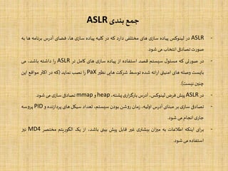 ‫بندی‬‫جمع‬ASLR
-ASLR‫در‬‫لینوکس‬‫پیاده‬‫ی‬‫ساز‬‫های‬‫مختلفی‬‫د‬‫ر‬‫دا‬‫که‬‫در‬‫کلیه‬‫پیاده‬‫ی‬‫ساز‬،‫ها‬‫فضای‬‫س‬‫ر‬‫آد‬‫برنا‬‫مه‬‫ها‬‫به‬
‫ت‬‫ر‬‫صو‬‫تصادفی‬‫انتخاب‬‫می‬‫شود‬.
-‫در‬‫تی‬‫ر‬‫صو‬‫که‬‫ل‬‫مسئو‬‫سیستم‬‫قصد‬‫استفاده‬‫از‬‫پیاده‬‫ی‬‫ساز‬‫های‬‫کامل‬‫تر‬ASLR‫ا‬‫ر‬‫داشته‬،‫باشد‬‫می‬
‫بایست‬‫وصله‬‫های‬‫امنیتی‬‫ائه‬‫ر‬‫ا‬‫شده‬‫توسط‬‫شرکت‬‫هایی‬‫نظیر‬PaX‫ا‬‫ر‬‫نصب‬‫نماید‬(‫که‬‫در‬‫اکثر‬‫مواقع‬‫این‬
‫چنین‬‫نیست‬).
-‫در‬ASLR‫پیش‬‫فرض‬،‫لینوکس‬‫س‬‫ر‬‫آد‬‫ی‬‫ار‬‫ز‬‫بارگ‬،‫پشته‬heap‫و‬mmap‫تصادفی‬‫ی‬‫ساز‬‫می‬‫شود‬.
-‫تصادفی‬‫ی‬‫ساز‬‫بر‬‫مبنای‬‫س‬‫ر‬‫آد‬،‫اولیه‬‫مان‬‫ز‬‫شن‬‫و‬‫ر‬‫بودن‬،‫سیستم‬‫تعداد‬‫سیکل‬‫های‬‫نده‬‫ز‬‫پردا‬‫و‬PID‫سه‬‫و‬‫پر‬
‫ی‬‫جار‬‫انجام‬‫می‬‫شود‬.
-‫ای‬‫ر‬‫ب‬‫اینکه‬‫اطالعات‬‫به‬‫ان‬‫ز‬‫می‬‫ی‬‫بیشتر‬‫غیر‬‫قابل‬‫پیش‬‫بینی‬،‫باشد‬‫از‬‫یک‬‫یتم‬‫ر‬‫الگو‬‫مختص‬‫ر‬MD4‫نیز‬
‫استفاده‬‫می‬‫شود‬.
 