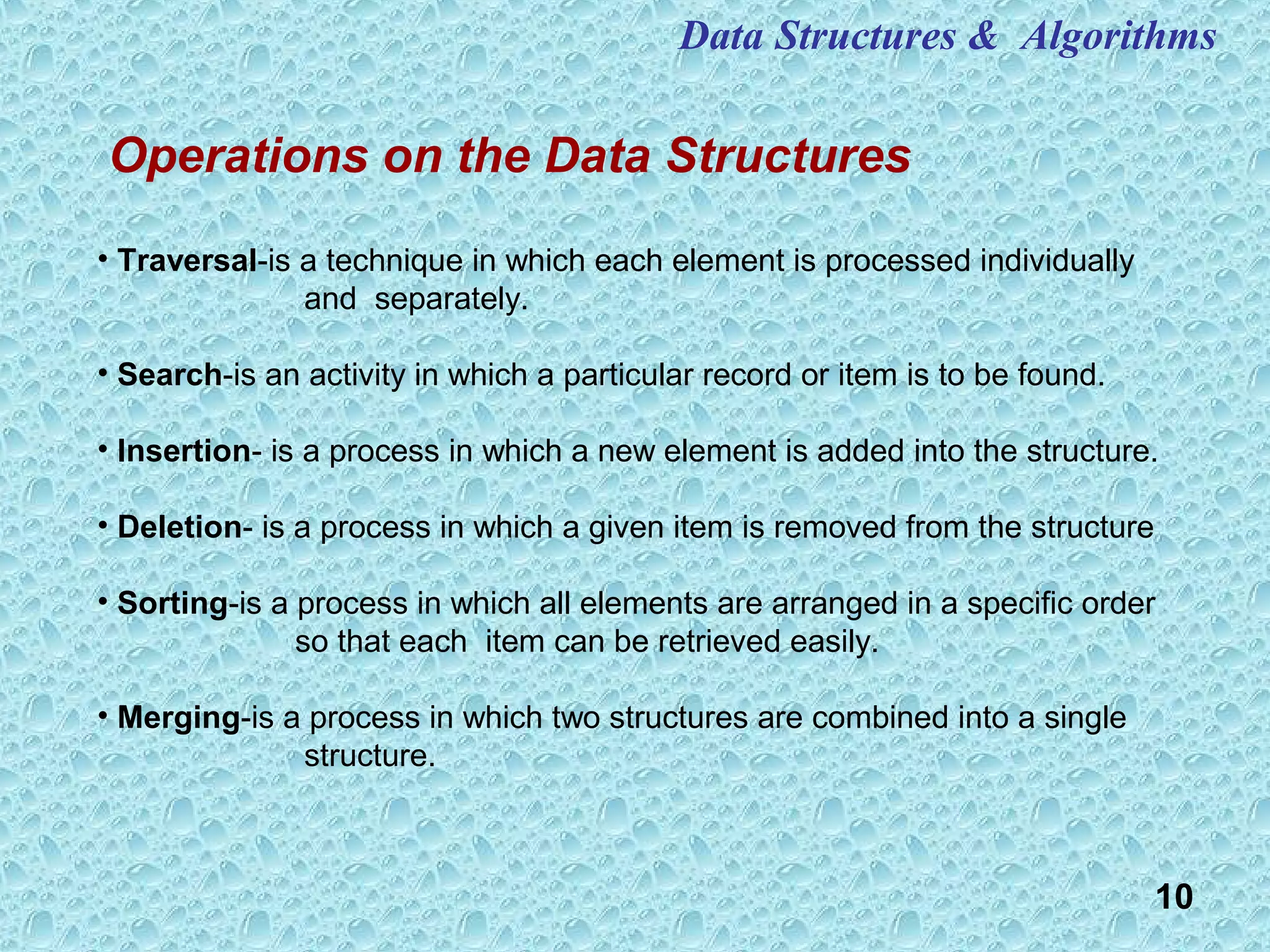 10
Operations on the Data Structures
Data Structures & Algorithms
• Traversal-is a technique in which each element is processed individually
and separately.
• Search-is an activity in which a particular record or item is to be found.
• Insertion- is a process in which a new element is added into the structure.
• Deletion- is a process in which a given item is removed from the structure
• Sorting-is a process in which all elements are arranged in a specific order
so that each item can be retrieved easily.
• Merging-is a process in which two structures are combined into a single
structure.
 