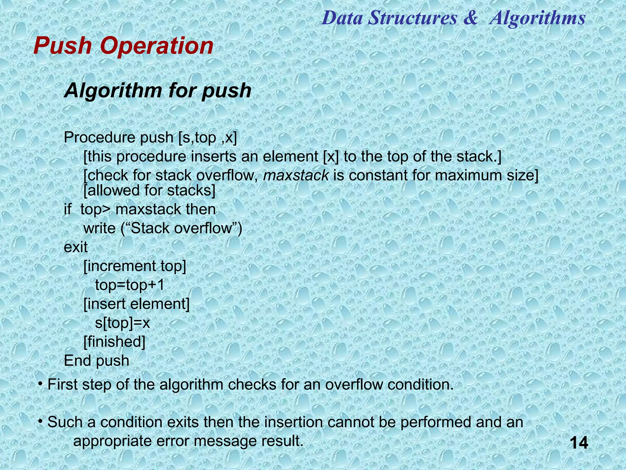 14
Algorithm for push
Procedure push [s,top ,x]
[this procedure inserts an element [x] to the top of the stack.]
[check for stack overflow, maxstack is constant for maximum size]
[allowed for stacks]
if top> maxstack then
write (“Stack overflow”)
exit
[increment top]
top=top+1
[insert element]
s[top]=x
[finished]
End push
Push Operation
Data Structures & Algorithms
• First step of the algorithm checks for an overflow condition.
• Such a condition exits then the insertion cannot be performed and an
appropriate error message result.
 