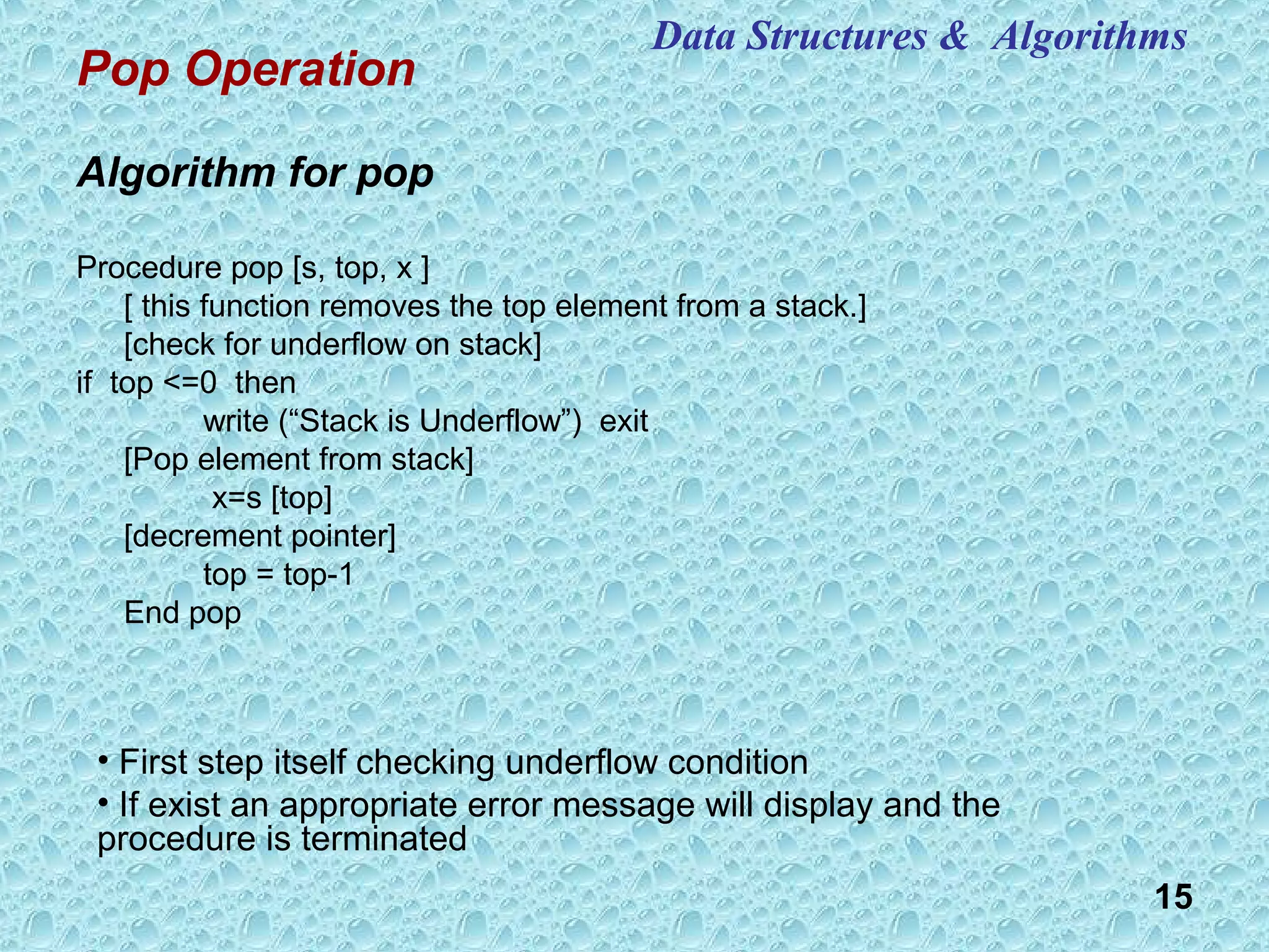15
Pop Operation
Algorithm for pop
Procedure pop [s, top, x ]
[ this function removes the top element from a stack.]
[check for underflow on stack]
if top <=0 then
write (“Stack is Underflow”) exit
[Pop element from stack]
x=s [top]
[decrement pointer]
top = top-1
End pop
• First step itself checking underflow condition
• If exist an appropriate error message will display and the
procedure is terminated
Data Structures & Algorithms
 