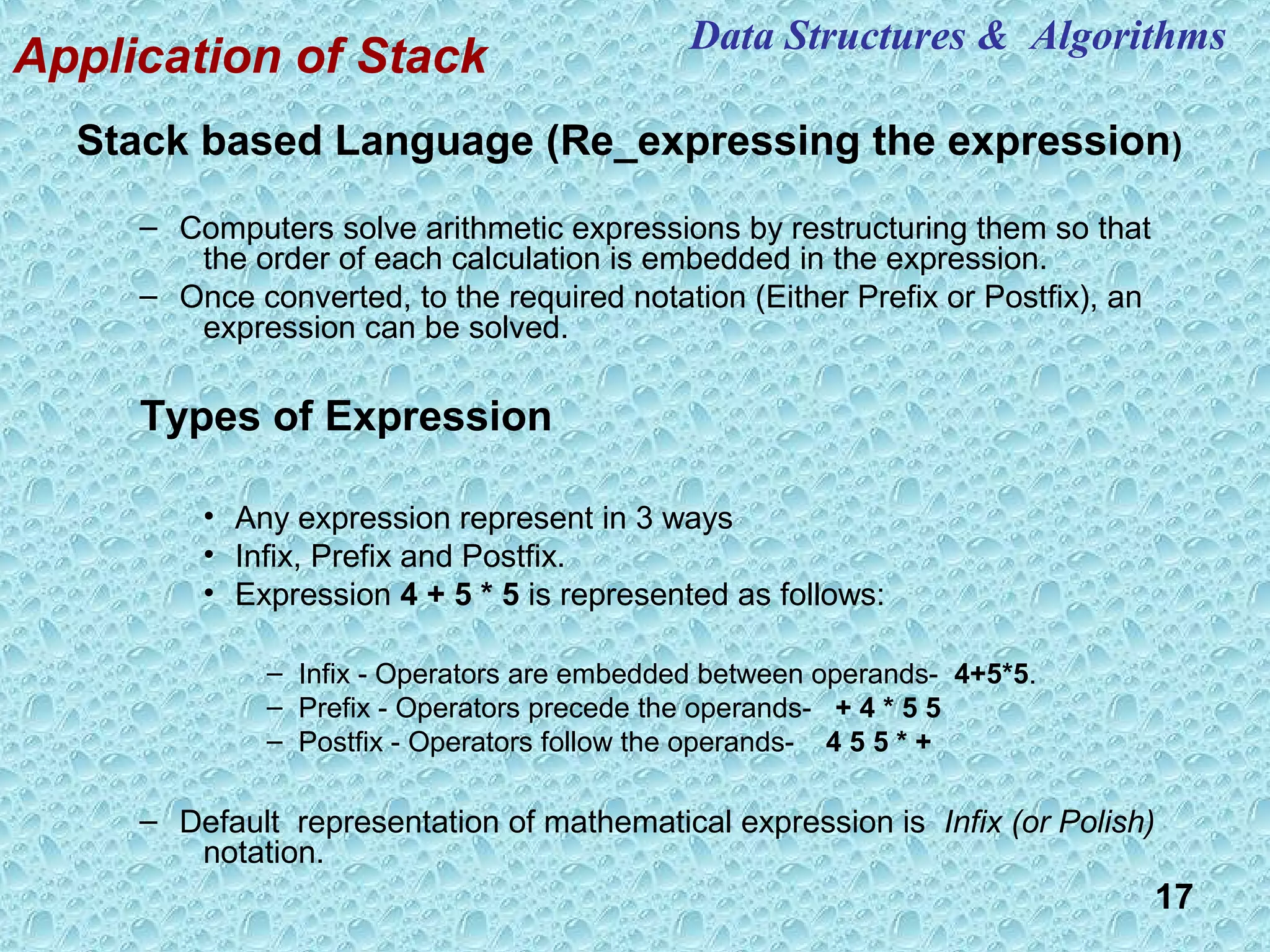17
Application of Stack
Stack based Language (Re_expressing the expression)
– Computers solve arithmetic expressions by restructuring them so that
the order of each calculation is embedded in the expression.
– Once converted, to the required notation (Either Prefix or Postfix), an
expression can be solved.
Types of Expression
• Any expression represent in 3 ways
• Infix, Prefix and Postfix.
• Expression 4 + 5 * 5 is represented as follows:
– Infix - Operators are embedded between operands- 4+5*5.
– Prefix - Operators precede the operands- + 4 * 5 5
– Postfix - Operators follow the operands- 4 5 5 * +
– Default representation of mathematical expression is Infix (or Polish)
notation.
Data Structures & Algorithms
 