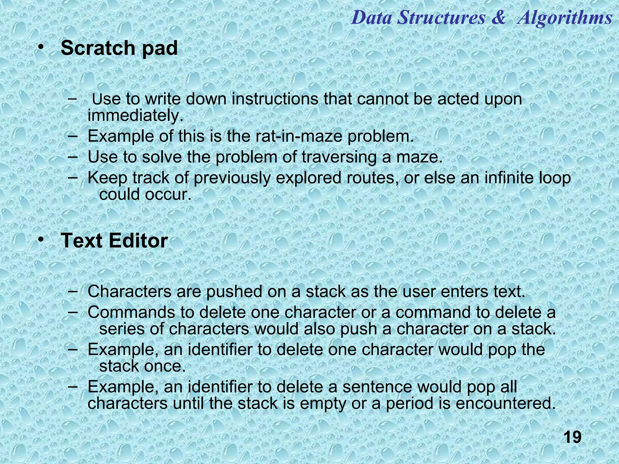 19
• Scratch pad
– Use to write down instructions that cannot be acted upon
immediately.
– Example of this is the rat-in-maze problem.
– Use to solve the problem of traversing a maze.
– Keep track of previously explored routes, or else an infinite loop
could occur.
• Text Editor
– Characters are pushed on a stack as the user enters text.
– Commands to delete one character or a command to delete a
series of characters would also push a character on a stack.
– Example, an identifier to delete one character would pop the
stack once.
– Example, an identifier to delete a sentence would pop all
characters until the stack is empty or a period is encountered.
Data Structures & Algorithms
 