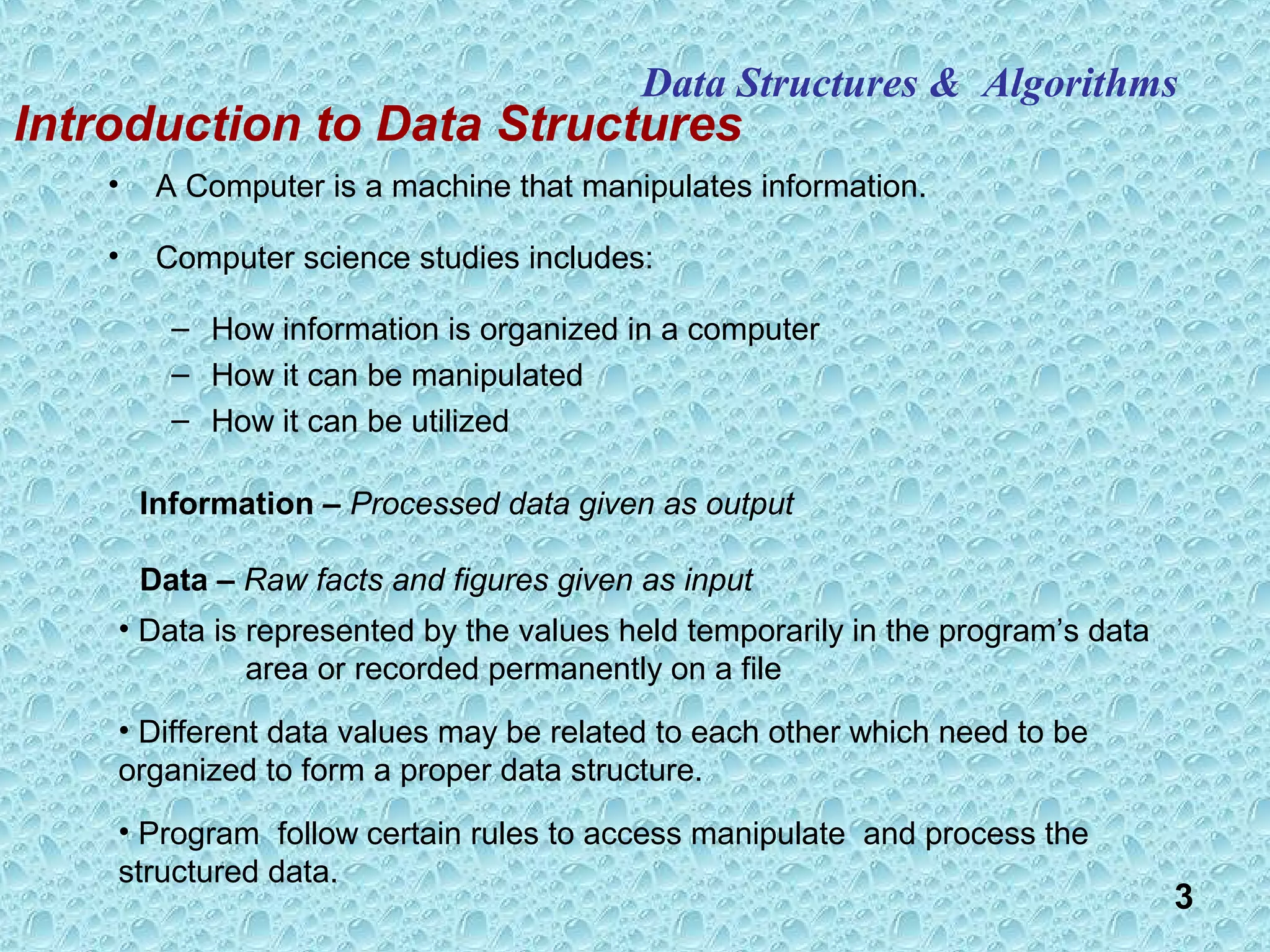 3
Data Structures & Algorithms
• A Computer is a machine that manipulates information.
• Computer science studies includes:
– How information is organized in a computer
– How it can be manipulated
– How it can be utilized
Introduction to Data Structures
• Data is represented by the values held temporarily in the program’s data
area or recorded permanently on a file
• Different data values may be related to each other which need to be
organized to form a proper data structure.
• Program follow certain rules to access manipulate and process the
structured data.
Information – Processed data given as output
Data – Raw facts and figures given as input
 