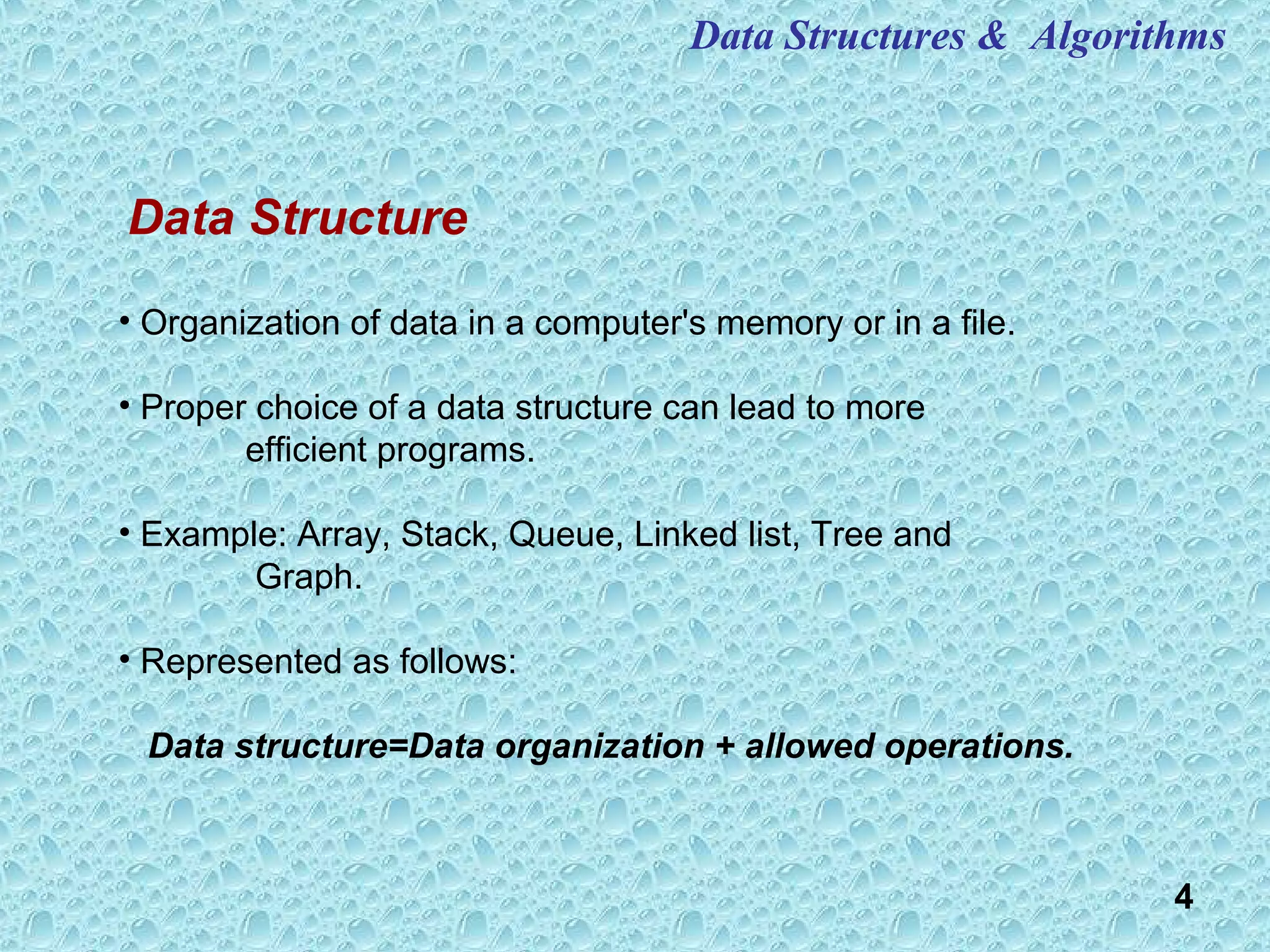 4
Data Structures & Algorithms
• Organization of data in a computer's memory or in a file.
• Proper choice of a data structure can lead to more
efficient programs.
• Example: Array, Stack, Queue, Linked list, Tree and
Graph.
• Represented as follows:
Data structure=Data organization + allowed operations.
Data Structure
 