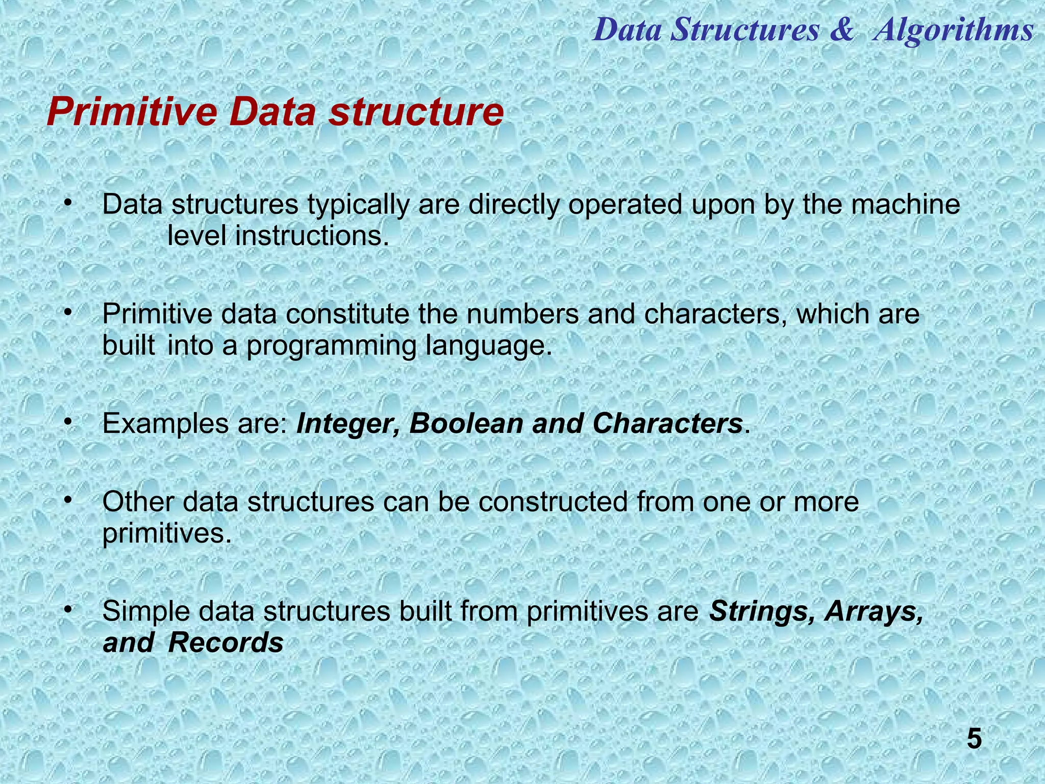 5
Primitive Data structure
• Data structures typically are directly operated upon by the machine
level instructions.
• Primitive data constitute the numbers and characters, which are
built into a programming language.
• Examples are: Integer, Boolean and Characters.
• Other data structures can be constructed from one or more
primitives.
• Simple data structures built from primitives are Strings, Arrays,
and Records
Data Structures & Algorithms
 