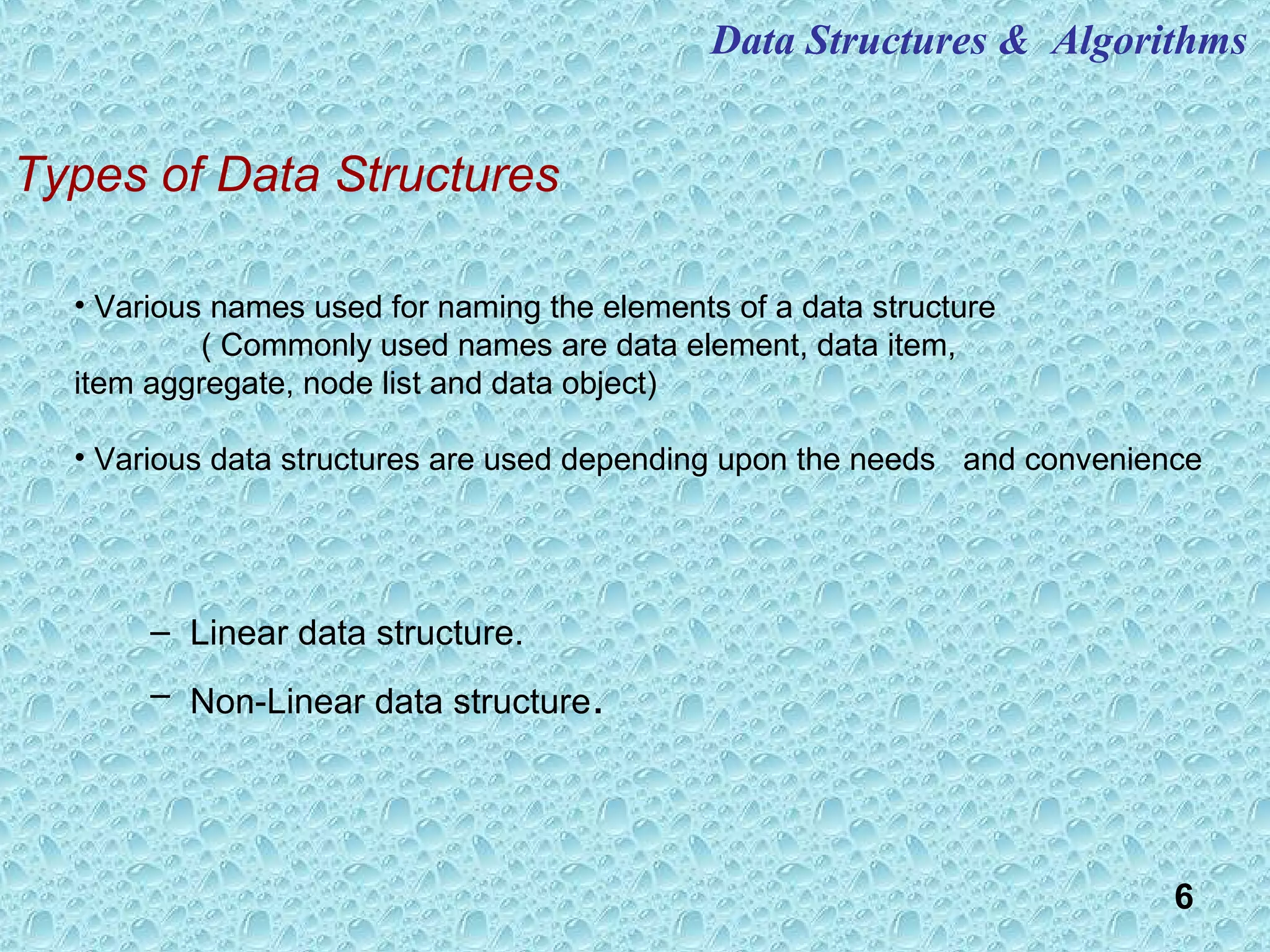 6
Types of Data Structures
– Linear data structure.
– Non-Linear data structure.
• Various names used for naming the elements of a data structure
( Commonly used names are data element, data item,
item aggregate, node list and data object)
• Various data structures are used depending upon the needs and convenience
Data Structures & Algorithms
 