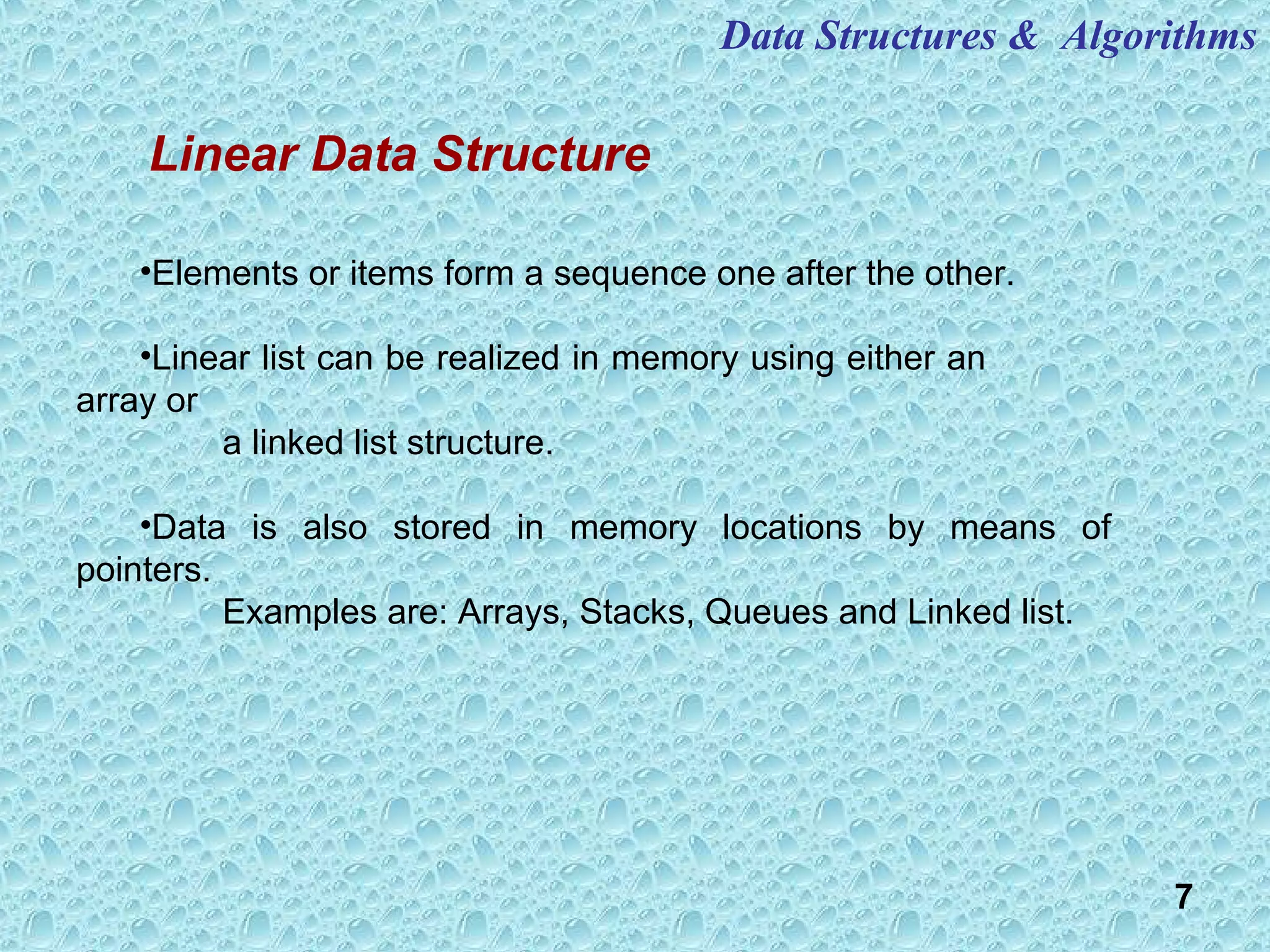 7
Data Structures & Algorithms
•Elements or items form a sequence one after the other.
•Linear list can be realized in memory using either an
array or
a linked list structure.
•Data is also stored in memory locations by means of
pointers.
Examples are: Arrays, Stacks, Queues and Linked list.
Linear Data Structure
 