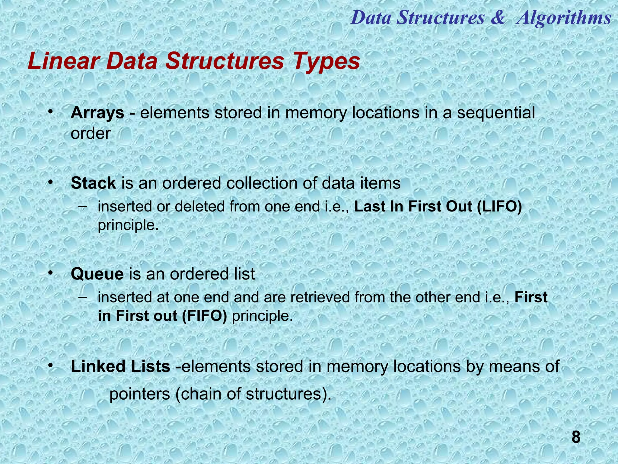 8
Linear Data Structures Types
• Arrays - elements stored in memory locations in a sequential
order
• Stack is an ordered collection of data items
– inserted or deleted from one end i.e., Last In First Out (LIFO)
principle.
• Queue is an ordered list
– inserted at one end and are retrieved from the other end i.e., First
in First out (FIFO) principle.
• Linked Lists -elements stored in memory locations by means of
pointers (chain of structures).
Data Structures & Algorithms
 