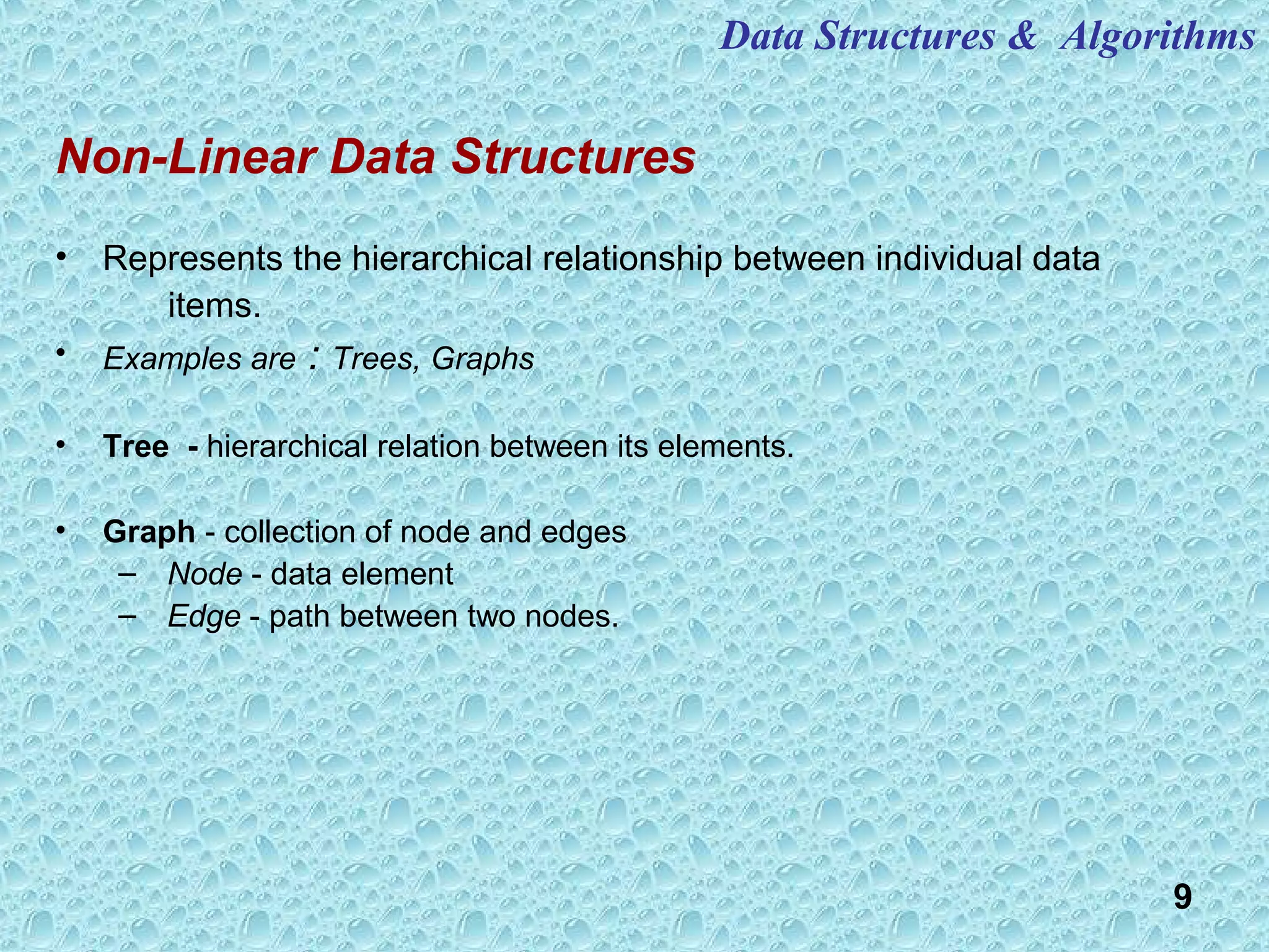 9
Non-Linear Data Structures
• Represents the hierarchical relationship between individual data
items.
• Examples are : Trees, Graphs
• Tree - hierarchical relation between its elements.
• Graph - collection of node and edges
– Node - data element
– Edge - path between two nodes.
Data Structures & Algorithms
 