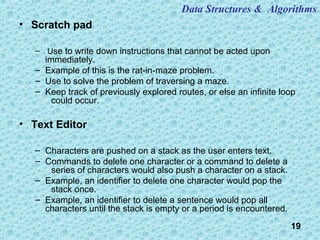 19
• Scratch pad
– Use to write down instructions that cannot be acted upon
immediately.
– Example of this is the rat-in-maze problem.
– Use to solve the problem of traversing a maze.
– Keep track of previously explored routes, or else an infinite loop
could occur.
• Text Editor
– Characters are pushed on a stack as the user enters text.
– Commands to delete one character or a command to delete a
series of characters would also push a character on a stack.
– Example, an identifier to delete one character would pop the
stack once.
– Example, an identifier to delete a sentence would pop all
characters until the stack is empty or a period is encountered.
Data Structures & Algorithms
 