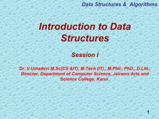 1
Introduction to Data
Structures
Session I
Dr. V.Umadevi M.Sc(CS &IT). M.Tech (IT)., M.Phil., PhD., D.Litt.,
Director, Department of Computer Science, Jairams Arts and
Science College, Karur.
Data Structures & Algorithms
 
