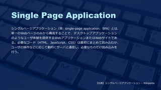 Single Page Application
シングルページアプリケーション（英: single-page application、SPA）とは、
単一のWebページのみから構成することで、デスクトップアプリケーション
のようなユーザ体験を提供するWebアプリケーションまたはWebサイトであ
る。必要なコード（HTML、JavaScript、CSS）は最初にまとめて読み込むか、
ユーザの操作などに応じて動的にサーバと通信し、必要なものだけ読み込みを
行う。
【出典】シングルページアプリケーション – Wikipedia
 