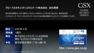 設立 2000年４月
資本金 1億円
株主 株式会社ビジネスブレイン太田昭和
兼松エレクトロニクス株式会社
本社 東京都港区海岸1丁目15番1号
国内初の情報セキュリティ専門コンサルティング会社として2000年に設立され、脆弱性診断、
コンサルティング、サイバーセキュリティサービスにいたる広範な情報セキュリティサービスを提供しています。
グローバルセキュリティエキスパート株式会社 会社概要
http://www.gsx.co.jp
Copyright （c） GLOBAL SECURITY EXPERTS Inc., All Rights Reserved.
 