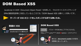 DOM Based XSS
JavaScript の DOM（Document Object Model）を利用した、クロスサイトスクリプティング
SPAの脆弱性診断に対応しているところでも「DOM Based XSS は除く」が多いです。
サーバーが XSS のコードをレスポンスする訳では無いため。
普通の XSS
閲覧者のブラウザで実行
JavaScript入りの書き込み
http://***.com/***.html#name=（スクリプト）
DOM Based XSS
リンク
例えば、document.cookie の内容を
攻撃者に送ってしまう。
パラメータ付きURLにアクセスさせる。
 