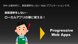SPA は基本的に、画面遷移をしない Web アプリケーションです。
画面遷移をしない…
ローカルアプリの様に使える！
Progressive
Web Apps
 