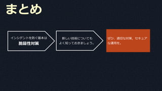 まとめ
インシデントを防ぐ基本は
脆弱性対策
新しい技術についても
よく知っておきましょう。
ぜひ、適切な対策，セキュア
な運用を。
 