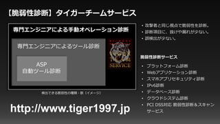 専門エンジニアによるツール診断
ASP
自動ツール診断
専門エンジニアによる手動オペレーション診断
• 攻撃者と同じ視点で脆弱性を診断。
• 診断項目に、抜けや漏れが少ない。
• 誤検出が少ない。
【脆弱性診断】タイガーチームサービス
検出できる脆弱性の種類・数（イメージ）
http://www.tiger1997.jp
• プラットフォーム診断
• Webアプリケーション診断
• スマホアプリセキュリティ診断
• IPv6診断
• データベース診断
• クラウドシステム診断
• PCI DSS対応 脆弱性診断＆スキャン
サービス
脆弱性診断サービス
 