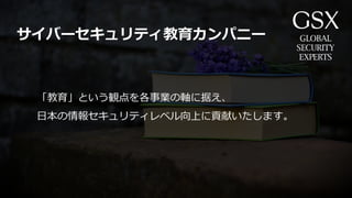 「教育」という観点を各事業の軸に据え、
日本の情報セキュリティレベル向上に貢献いたします。
サイバーセキュリティ教育カンパニー
 