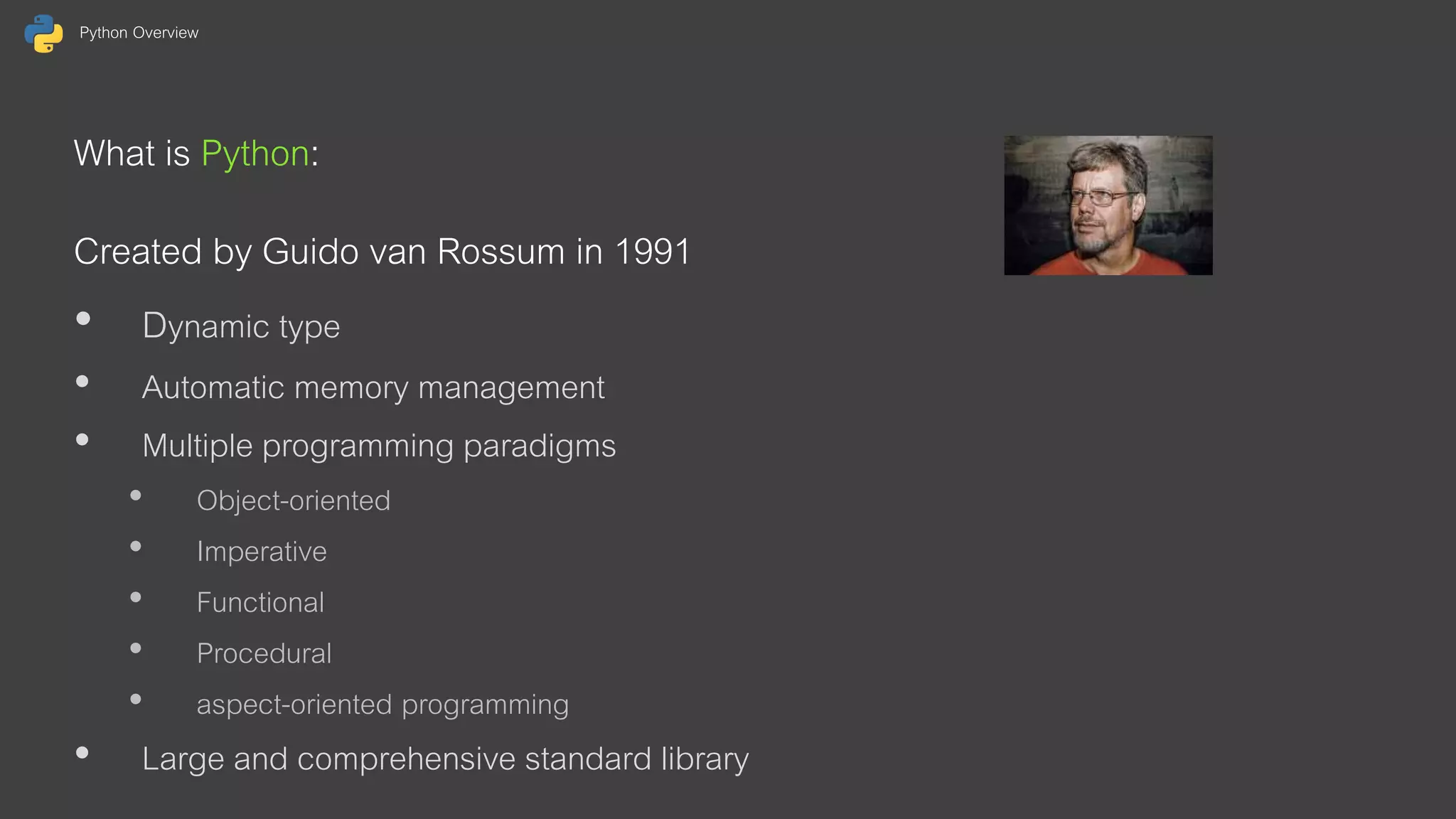 Python Overview What is Python: Created by Guido van Rossum in 1991 • Dynamic type • Automatic memory management • Multiple programming paradigms • Object-oriented • Imperative • Functional • Procedural • aspect-oriented programming • Large and comprehensive standard library 