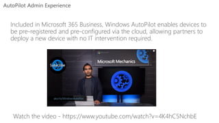 AutoPilot Admin Experience
Included in Microsoft 365 Business, Windows AutoPilot enables devices to
be pre-registered and pre-configured via the cloud, allowing partners to
deploy a new device with no IT intervention required.
Watch the video - https://www.youtube.com/watch?v=4K4hC5NchbE
 