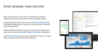 Email, schedule, meet, and chat
Stay connected and in sync with co-workers and customers
wherever you are via email, phone, online meetings, and IM.
Get professional looking email powered by Microsoft Exchange
to facilitate collaboration to keep you in sync with your customers
and coworkers, 24/7.
Add audio/video conferencing to a new or existing meeting with
just one click using Outlook with Skype for Business integration.
Use Office 365 Groups to give your teammates access to a shared
inbox, calendar, file repository, and notebook.
 
