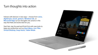 Turn thoughts into action
Interact with devices in new ways – choose from voice,
digital pen, touch, gesture, Windows Ink, or
Microsoft Edge to turn thoughts into actions in the
way that feels and works best for you.
Start fast, stay focused and finish first with new tools to
keep you productive such as Start Menu, Live Tiles,
Virtual Desktop, Snap Assist, Tablet Mode.
 