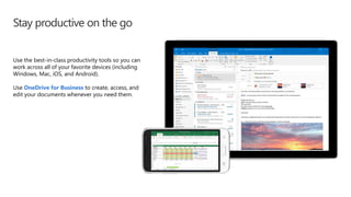 Stay productive on the go
Use the best-in-class productivity tools so you can
work across all of your favorite devices (including
Windows, Mac, iOS, and Android).
Use OneDrive for Business to create, access, and
edit your documents whenever you need them.
 