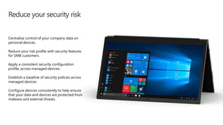 Reduce your security risk
Centralize control of your company data on
personal devices.
Reduce your risk profile with security features
for SMB customers.
Apply a consistent security configuration
profile, across managed devices.
Establish a baseline of security policies across
managed devices.
Configure devices consistently to help ensure
that your data and devices are protected from
malware and external threats.
 