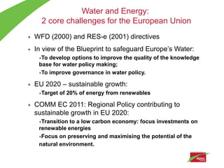 Water and Energy:
      2 core challenges for the European Union
+   WFD (2000) and RES-e (2001) directives
+   In view of the Blueprint to safeguard Europe’s Water:
     +To develop options to improve the quality of the knowledge
     base for water policy making;
     +To improve governance in water policy.


+   EU 2020 – sustainable growth:
     +Target   of 20% of energy from renewables

+   COMM EC 2011: Regional Policy contributing to
    sustainable growth in EU 2020:
     +Transition to a low carbon economy: focus investments on
     renewable energies
     +Focus on preserving and maximising the potential of the

     natural environment.
 