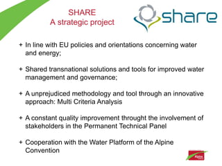 SHARE
          A strategic project

+ In line with EU policies and orientations concerning water
  and energy;

+ Shared transnational solutions and tools for improved water
  management and governance;

+ A unprejudiced methodology and tool through an innovative
  approach: Multi Criteria Analysis

+ A constant quality improvement throught the involvement of
  stakeholders in the Permanent Technical Panel

+ Cooperation with the Water Platform of the Alpine
  Convention
 