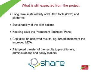 What is still expected from the project

+ Long term sustainability of SHARE tools (DSS) and
  platforms

+ Sustainability of the pilot actions

+ Keeping alive the Permanent Technical Panel

+ Capitalise on achieved results, eg. Broad implement the
  improved MCA

+ A targeted transfer of the results to practitioners,
  administrations and policy makers.
 