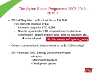 The Alpine Space Programme 2007-2013:
                       2013 +
EC draft Regulation on Structural Funds: Fall 2011
  First elements proposed by EC:
  -   Increased budget for ETC 11,7B€
  -   Specific regulation for ETC (cooperation across borders)
  -   Simplification : specific eligibility rules, state aid regulation etc…
           to be followed…. http://ec.europa.eu/regional_policy

Content: concentration to best contribute to the EU 2020 strategy!

ASP Vision post 2013: Strategy Development Project:
                 - Analysis
                 - Stakeholder dialogues
                 - Development options
 