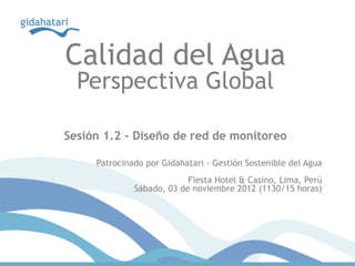 Calidad del Agua
  Perspectiva Global

Sesión 1.2 - Diseño de red de monitoreo

     Patrocinado por Gidahatari - Gestión Sostenible del Agua
                           Fiesta Hotel & Casino, Lima, Perú
              Sábado, 03 de noviembre 2012 (1130/15 horas)
 