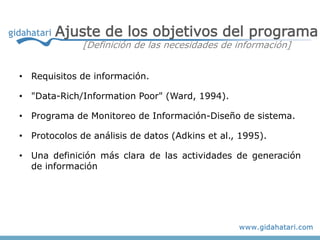 Ajuste de los objetivos del programa
              [Definición de las necesidades de información]


• Requisitos de información.

• "Data-Rich/Information Poor" (Ward, 1994).

• Programa de Monitoreo de Información-Diseño de sistema.

• Protocolos de análisis de datos (Adkins et al., 1995).

• Una definición más clara de las actividades de generación
  de información
 