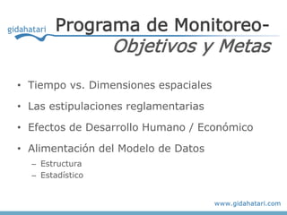 Programa de Monitoreo-
                  Objetivos y Metas
• Tiempo vs. Dimensiones espaciales

• Las estipulaciones reglamentarias

• Efectos de Desarrollo Humano / Económico

• Alimentación del Modelo de Datos
  – Estructura
  – Estadístico
 