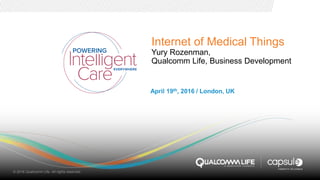 Internet of Medical Things
Yury Rozenman,
Qualcomm Life, Business Development
April 19th, 2016 / London, UK
© 2016 Qualcomm Life. All rights reserved.
 
