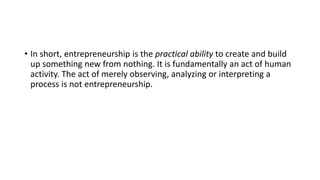 • In short, entrepreneurship is the practical ability to create and build
up something new from nothing. It is fundamentally an act of human
activity. The act of merely observing, analyzing or interpreting a
process is not entrepreneurship.
 