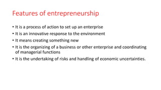 Features of entrepreneurship
• It is a process of action to set up an enterprise
• It is an innovative response to the environment
• It means creating something new
• It is the organizing of a business or other enterprise and coordinating
of managerial functions
• It is the undertaking of risks and handling of economic uncertainties.
 