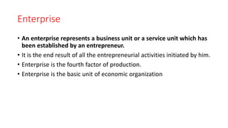 Enterprise
• An enterprise represents a business unit or a service unit which has
been established by an entrepreneur.
• It is the end result of all the entrepreneurial activities initiated by him.
• Enterprise is the fourth factor of production.
• Enterprise is the basic unit of economic organization
 