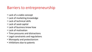 Barriers to entrepreneurship
• Lack of a viable concept
• Lack of marketing knowledge
• Lack of technical skills
• Lack of seed capital
• Lack of business know how
• Lack of motivation
• Time pressures and distractions
• Legal constraints and regulations
• Monopoly and protectionism
• Inhibitions due to patents
 