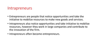 Intrapreneurs
• Entrepreneurs are people that notice opportunities and take the
initiative to mobilize resources to make new goods and services.
• Intrapreneurs also notice opportunities and take initiative to mobilize
resources, however they work in large companies and contribute to
the innovation of the firm.
• Intrapreneurs often become entrepreneurs.
 