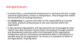 Intrapreneurs
• In recent times, a new breed of entrepreneurs is coming to the fore in large
industrial organizations, known as intrapreneurs. They emerge from within
the countries of an existing enterprise.
• An intrapreneur is a person who takes on the responsibility to innovate
new ideas, products and processes or any new invention within the
organization
• In big industrial organizations, the top executives are encouraged to catch
hold of new ideas and then convert these into products through research
and development activities within the framework of the organization.
Intrapreneur with his innovations and dedicated effort is considered as a
valuable asset by the organization. He serves as a champion to others in
the organization, inspiring them.
 