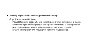 • Learning organizations encourage intrapreneurship.
• Organizations want to form:
• Product Champions: people who take ownership of a product from concept to market.
• Skunkworks: a group of intrapreneurs kept separate from the rest of the organization.
• New Venture Division: allows a division to act as its own smaller company.
• Rewards for Innovation: link innovation by workers to valued rewards.
 