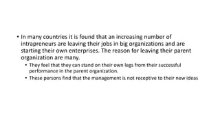• In many countries it is found that an increasing number of
intrapreneurs are leaving their jobs in big organizations and are
starting their own enterprises. The reason for leaving their parent
organization are many.
• They feel that they can stand on their own legs from their successful
performance in the parent organization.
• These persons find that the management is not receptive to their new ideas
 