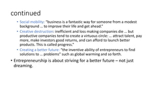 continued
• Social mobility: “business is a fantastic way for someone from a modest
background … to improve their life and get ahead.”
• Creative destruction: inefficient and loss making companies die … but
productive companies tend to create a virtuous circle: … attract talent, pay
more, make investors good returns, and can afford to launch better
products. This is called progress.”
• Creating a better future: “the inventive ability of entrepreneurs to find
solutions to … problems” such as global warming and so forth.
• Entrepreneurship is about striving for a better future – not just
dreaming.
 