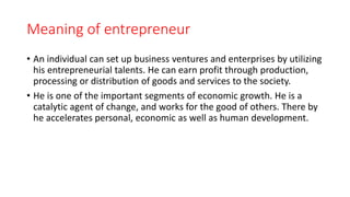 Meaning of entrepreneur
• An individual can set up business ventures and enterprises by utilizing
his entrepreneurial talents. He can earn profit through production,
processing or distribution of goods and services to the society.
• He is one of the important segments of economic growth. He is a
catalytic agent of change, and works for the good of others. There by
he accelerates personal, economic as well as human development.
 